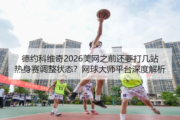 德约科维奇2026美网之前还要打几站热身赛调整状态？网球大师平台深度解析